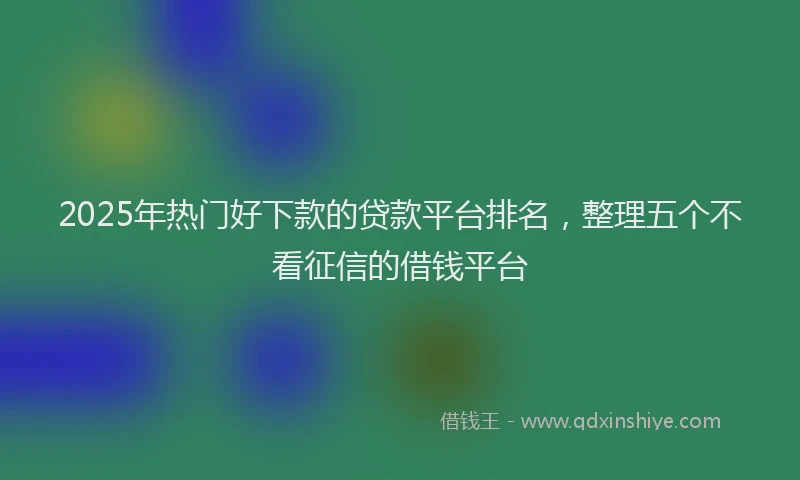 2025年热门好下款的贷款平台排名，整理五个不看征信的借钱平台