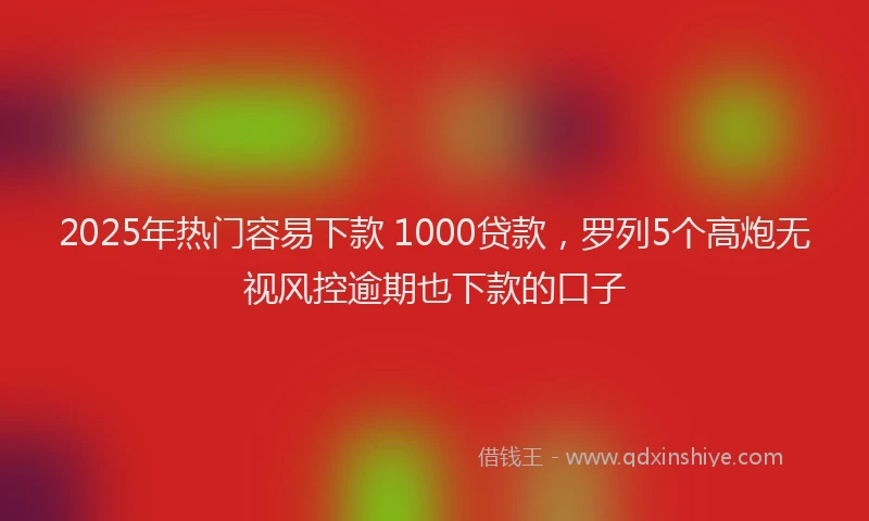 2025年热门容易下款 1000贷款，罗列5个高炮无视风控逾期也下款的口子