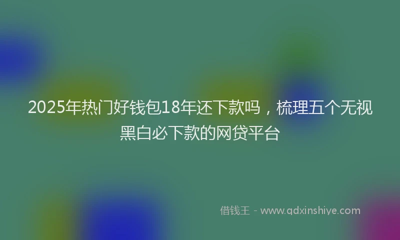 2025年热门好钱包18年还下款吗，梳理五个无视黑白必下款的网贷平台