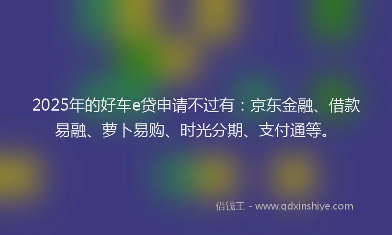 2025年的好车e贷申请不过有：京东金融、借款易融、萝卜易购、时光分期、支付通等。