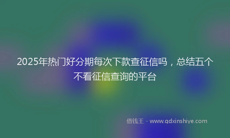 2025年热门好分期每次下款查征信吗，总结五个不看征信查询的平台