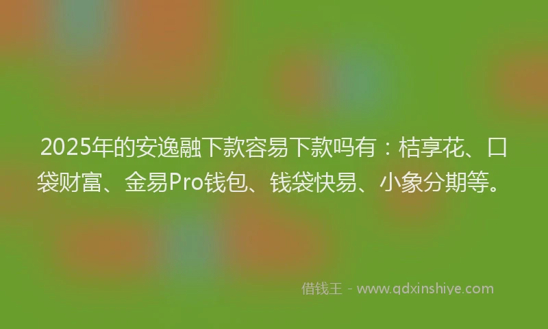 2025年的安逸融下款容易下款吗有：桔享花、口袋财富、金易Pro钱包、钱袋快易、小象分期等。