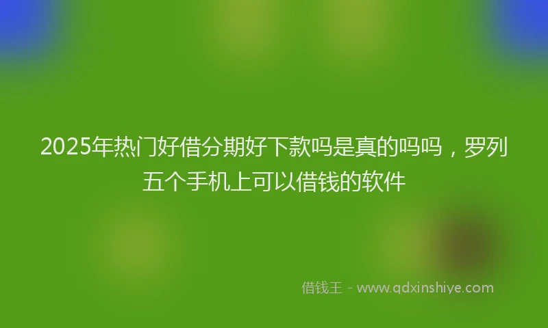2025年热门好借分期好下款吗是真的吗吗，罗列五个手机上可以借钱的软件