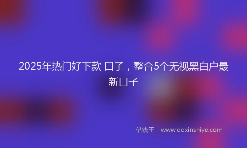 2025年热门好下款 口子，整合5个无视黑白户最新口子