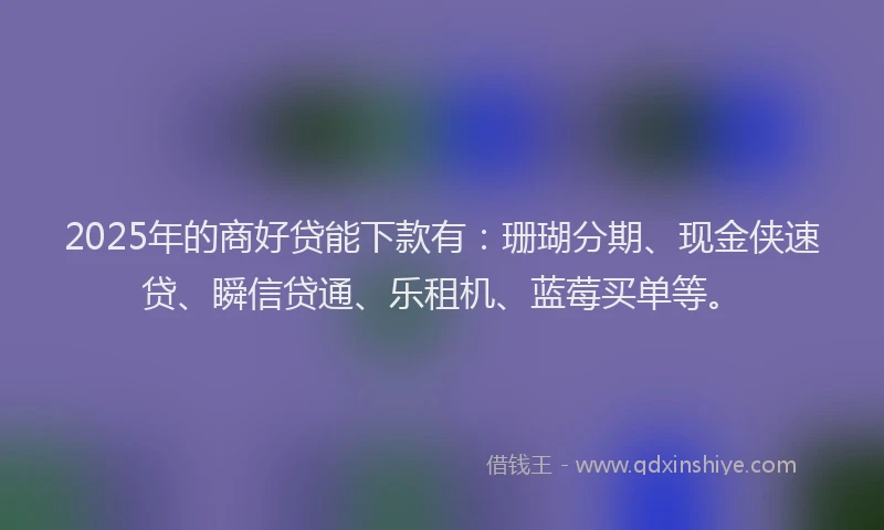 2025年的商好贷能下款有：珊瑚分期、现金侠速贷、瞬信贷通、乐租机、蓝莓买单等。