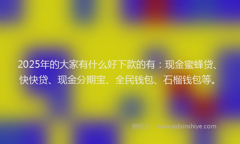 2025年的大家有什么好下款的有：现金蜜蜂贷、快快贷、现金分期宝、全民钱包、石榴钱包等。