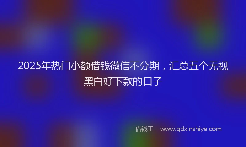 2025年热门小额借钱微信不分期，汇总五个无视黑白好下款的口子