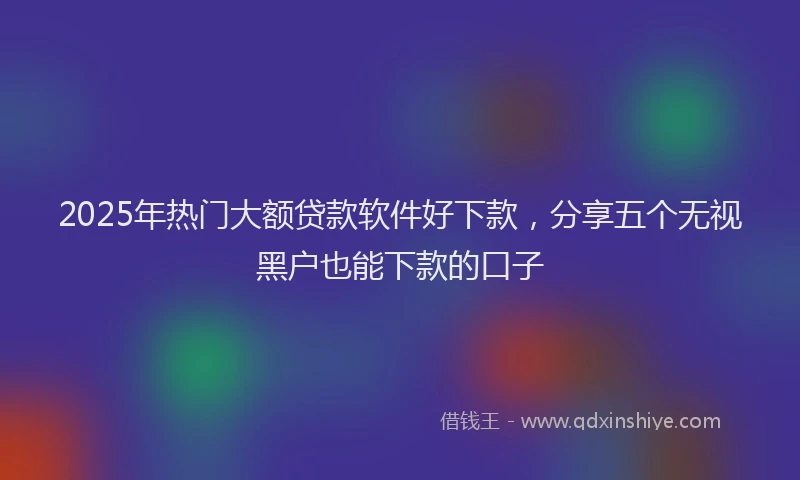 2025年热门大额贷款软件好下款，分享五个无视黑户也能下款的口子