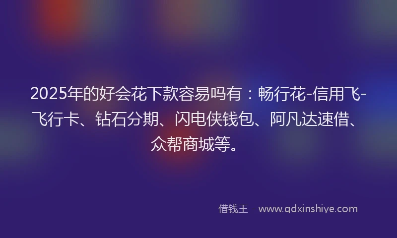 2025年的好会花下款容易吗有：畅行花-信用飞-飞行卡、钻石分期、闪电侠钱包、阿凡达速借、众帮商城等。