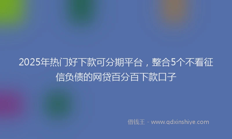 2025年热门好下款可分期平台，整合5个不看征信负债的网贷百分百下款口子
