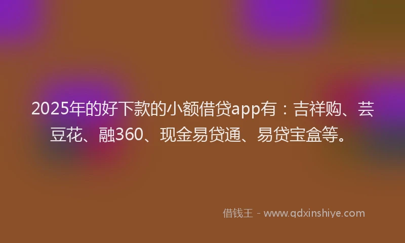 2025年的好下款的小额借贷app有：吉祥购、芸豆花、融360、现金易贷通、易贷宝盒等。