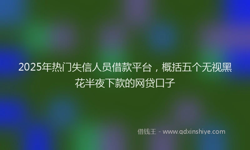2025年热门失信人员借款平台，概括五个无视黑花半夜下款的网贷口子