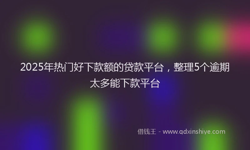 2025年热门好下款额的贷款平台，整理5个逾期太多能下款平台