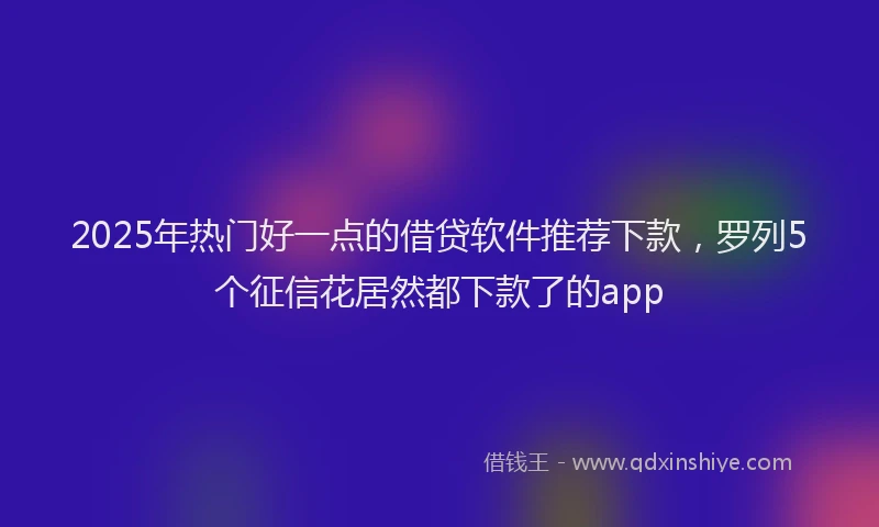 2025年热门好一点的借贷软件推荐下款，罗列5个征信花居然都下款了的app