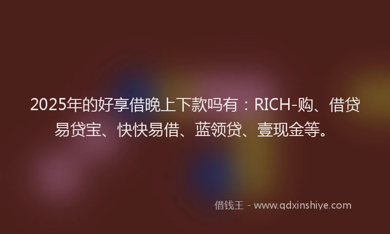 2025年的好享借晚上下款吗有：RICH-购、借贷易贷宝、快快易借、蓝领贷、壹现金等。