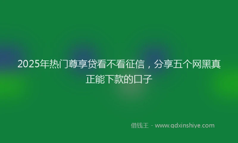 2025年热门尊享贷看不看征信，分享五个网黑真正能下款的口子