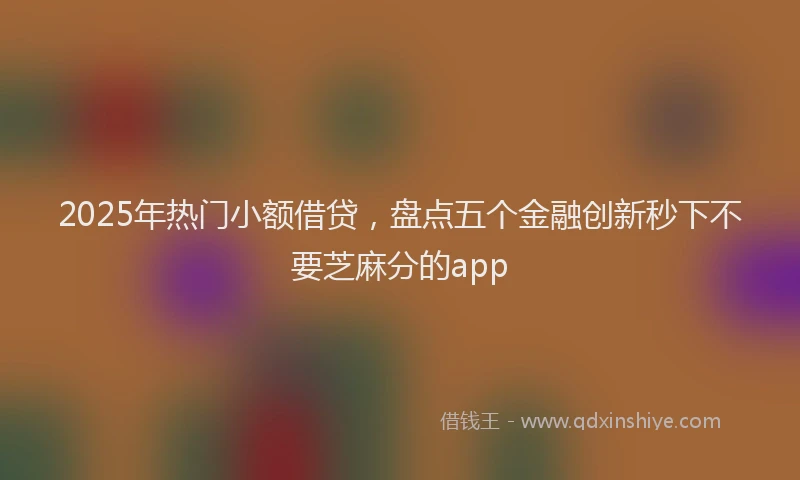 2025年热门小额借贷，盘点五个金融创新秒下不要芝麻分的app