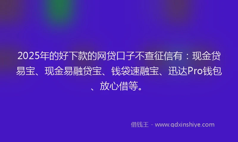 2025年的好下款的网贷口子不查征信有：现金贷易宝、现金易融贷宝、钱袋速融宝、迅达Pro钱包、放心借等。