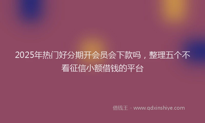 2025年热门好分期开会员会下款吗，整理五个不看征信小额借钱的平台