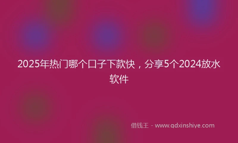 2025年热门哪个口子下款快，分享5个2024放水软件