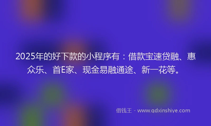 2025年的好下款的小程序有：借款宝速贷融、惠众乐、首E家、现金易融通途、新一花等。