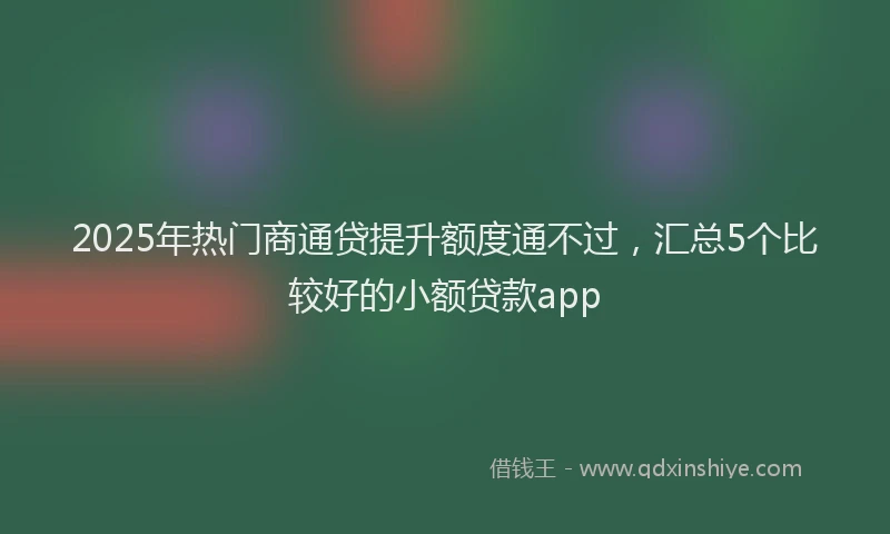 2025年热门商通贷提升额度通不过，汇总5个比较好的小额贷款app