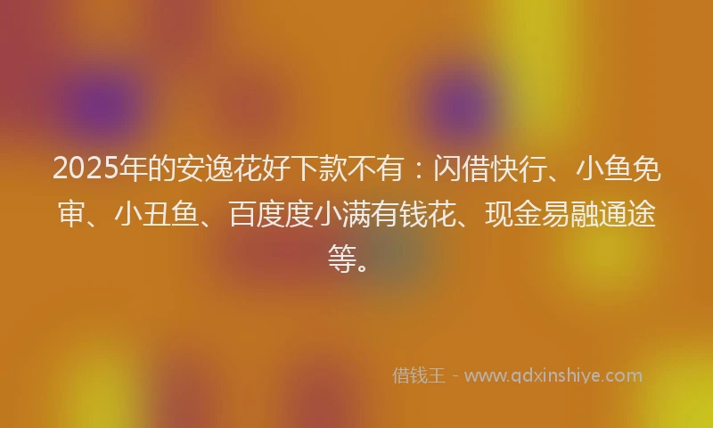 2025年的安逸花好下款不有：闪借快行、小鱼免审、小丑鱼、百度度小满有钱花、现金易融通途等。