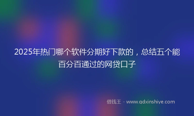 2025年热门哪个软件分期好下款的，总结五个能百分百通过的网贷口子
