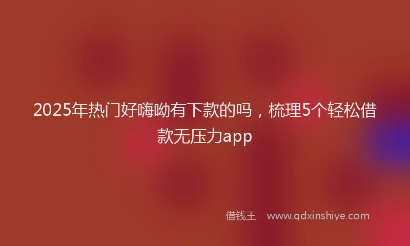 2025年热门好嗨呦有下款的吗，梳理5个轻松借款无压力app