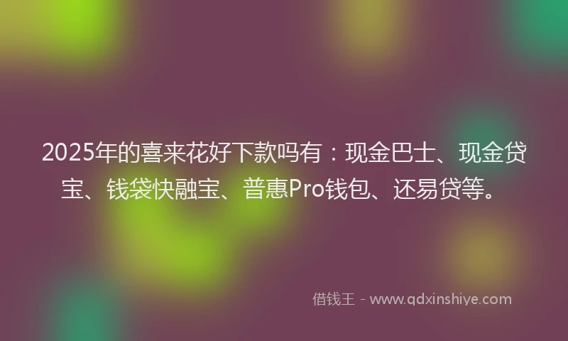 2025年的喜来花好下款吗有：现金巴士、现金贷宝、钱袋快融宝、普惠Pro钱包、还易贷等。