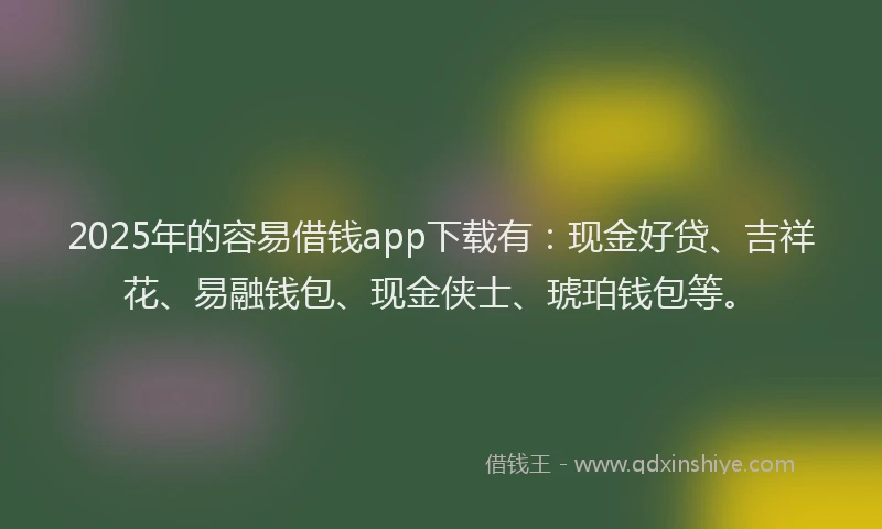 2025年的容易借钱app下载有：现金好贷、吉祥花、易融钱包、现金侠士、琥珀钱包等。
