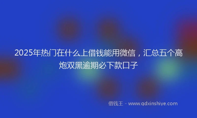 2025年热门在什么上借钱能用微信，汇总五个高炮双黑逾期必下款口子