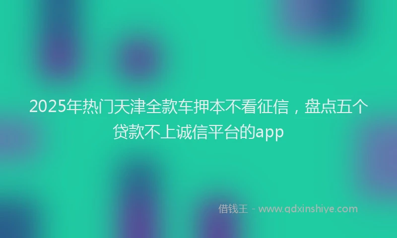 2025年热门天津全款车押本不看征信，盘点五个贷款不上诚信平台的app