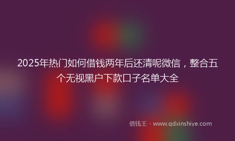 2025年热门如何借钱两年后还清呢微信，整合五个无视黑户下款口子名单大全