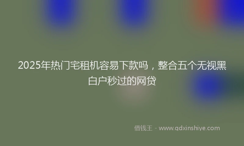 2025年热门宅租机容易下款吗，整合五个无视黑白户秒过的网贷