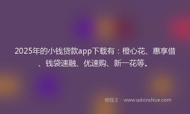 2025年的小钱贷款app下载有：橙心花、惠享借、钱袋速融、优速购、新一花等。