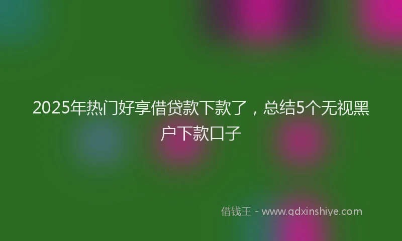 2025年热门好享借贷款下款了，总结5个无视黑户下款口子