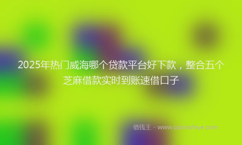 2025年热门威海哪个贷款平台好下款，整合五个芝麻借款实时到账速借口子