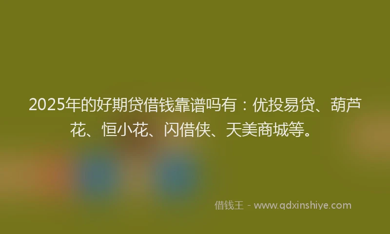 2025年的好期贷借钱靠谱吗有：优投易贷、葫芦花、恒小花、闪借侠、天美商城等。