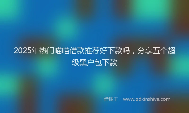 2025年热门喵喵借款推荐好下款吗，分享五个超级黑户包下款