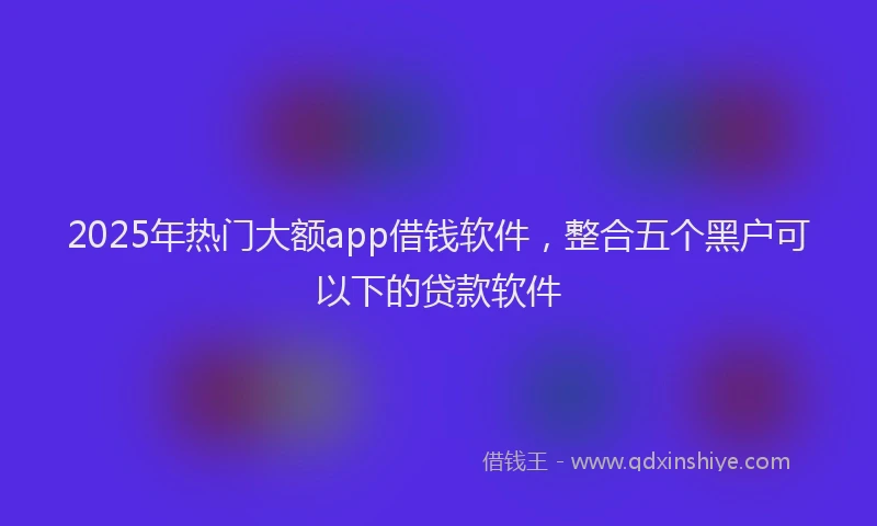 2025年热门大额app借钱软件，整合五个黑户可以下的贷款软件