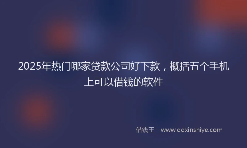 2025年热门哪家贷款公司好下款，概括五个手机上可以借钱的软件