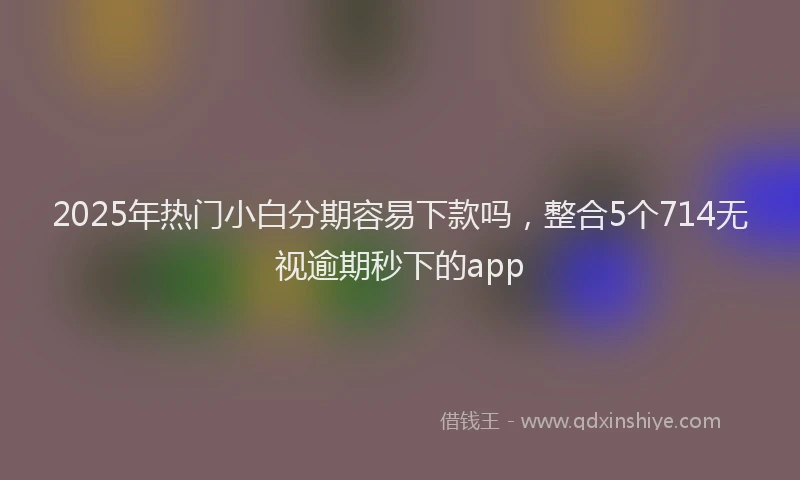 2025年热门小白分期容易下款吗，整合5个714无视逾期秒下的app