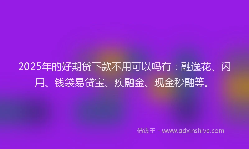2025年的好期贷下款不用可以吗有：融逸花、闪用、钱袋易贷宝、疾融金、现金秒融等。