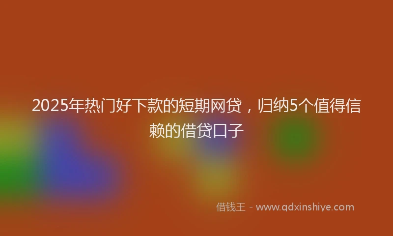 2025年热门好下款的短期网贷，归纳5个值得信赖的借贷口子