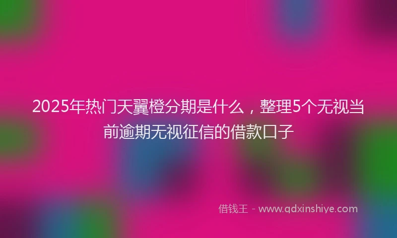 2025年热门天翼橙分期是什么，整理5个无视当前逾期无视征信的借款口子