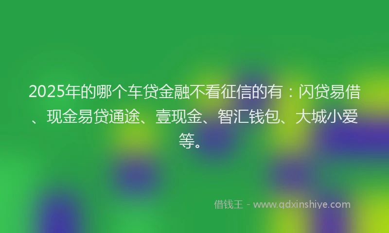 2025年的哪个车贷金融不看征信的有：闪贷易借、现金易贷通途、壹现金、智汇钱包、大城小爱等。