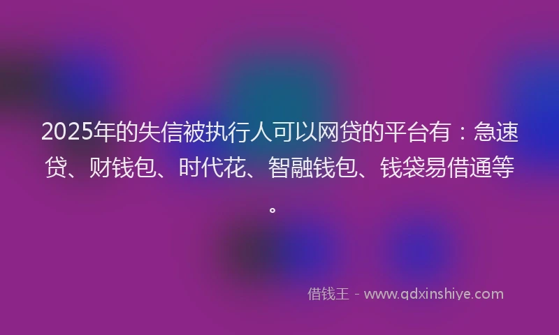 2025年的失信被执行人可以网贷的平台有：急速贷、财钱包、时代花、智融钱包、钱袋易借通等。