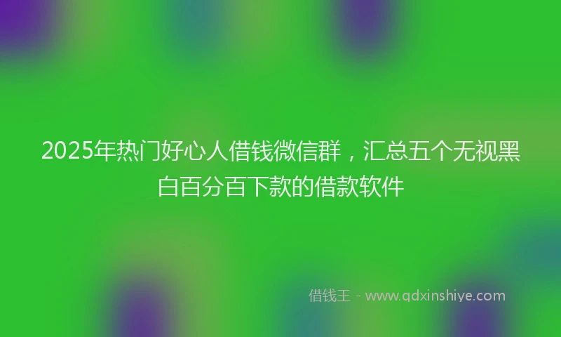2025年热门好心人借钱微信群，汇总五个无视黑白百分百下款的借款软件