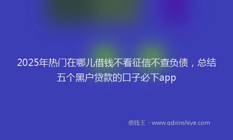 2025年热门在哪儿借钱不看征信不查负债，总结五个黑户贷款的口子必下app